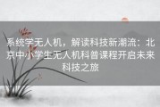 系统学无人机，解读科技新潮流：北京中小学生无人机科普课程开启未来科技之旅