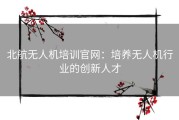 北航无人机培训官网：培养无人机行业的创新人才