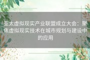 亚太虚拟现实产业联盟成立大会：聚焦虚拟现实技术在城市规划与建设中的应用