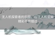 无人机探索者的乐园，dji无人机官网精彩不容错过