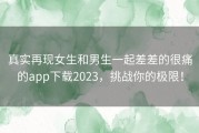 真实再现女生和男生一起差差的很痛的app下载2023，挑战你的极限！