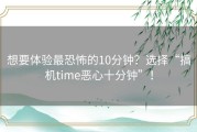 想要体验最恐怖的10分钟？选择“搞机time恶心十分钟”！