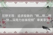 狂野无限：追求极致的“啊灬啊灬啊灬快灬深用力丝袜视频”审美享受！