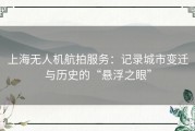 上海无人机航拍服务：记录城市变迁与历史的“悬浮之眼”