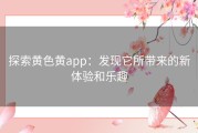 探索黄色黄app：发现它所带来的新体验和乐趣