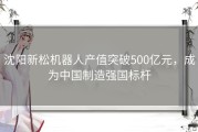 沈阳新松机器人产值突破500亿元，成为中国制造强国标杆