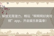 解放无限潜力，畅玩“啊啊啊好爽视频”app，开启娱乐新篇章！