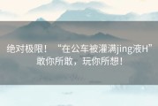 绝对极限！“在公车被灌满jing液H”敢你所敢，玩你所想！