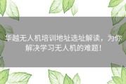 华越无人机培训地址选址解读，为你解决学习无人机的难题！