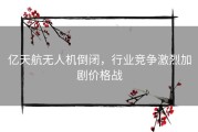 亿天航无人机倒闭，行业竞争激烈加剧价格战