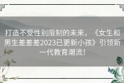 打造不受性别限制的未来，《女生和男生差差差2023已更新小孩》引领新一代教育潮流！