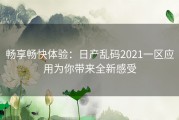 畅享畅快体验：日产乱码2021一区应用为你带来全新感受