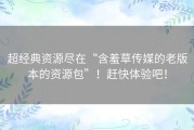 超经典资源尽在“含羞草传媒的老版本的资源包”！赶快体验吧！