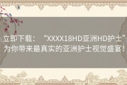 立即下载：“XXXX18HD亚洲HD护士”为你带来最真实的亚洲护士视觉盛宴！