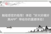 触碰感官的极限！体验“好大好痛好爽APP”带给你的震撼体验！