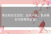 男生和女生怼怼：全新升级，更多精彩内容等你探索！