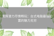 发挥潜力尽情畅玩：台式电脑最强配置的魅力无穷