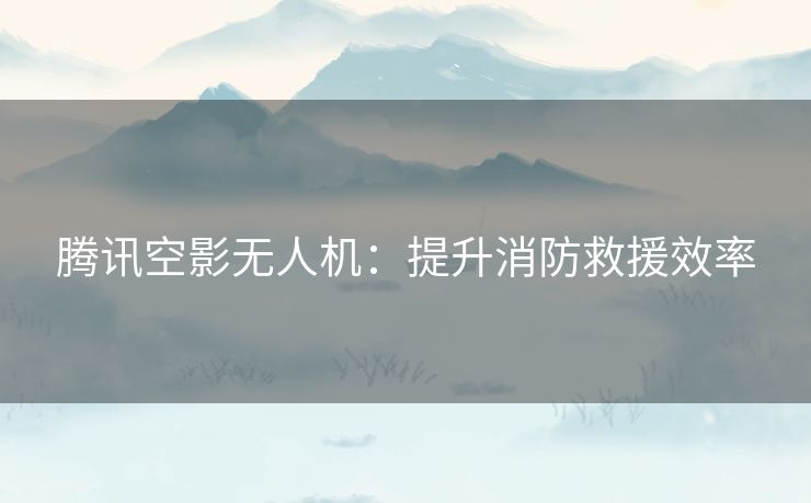 腾讯空影无人机：提升消防救援效率