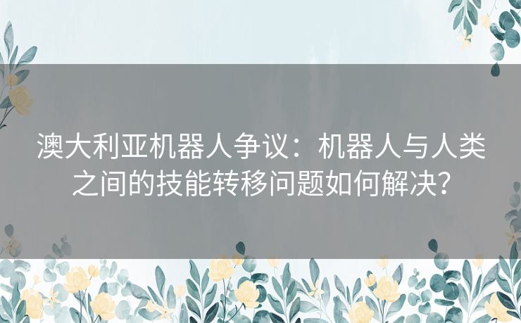 澳大利亚机器人争议：机器人与人类之间的技能转移问题如何解决？