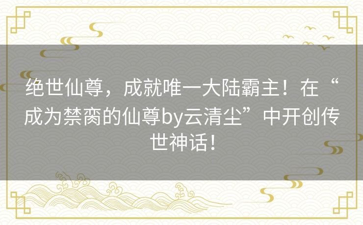 绝世仙尊，成就唯一大陆霸主！在“成为禁脔的仙尊by云清尘”中开创传世神话！