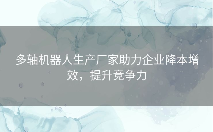 多轴机器人生产厂家助力企业降本增效，提升竞争力