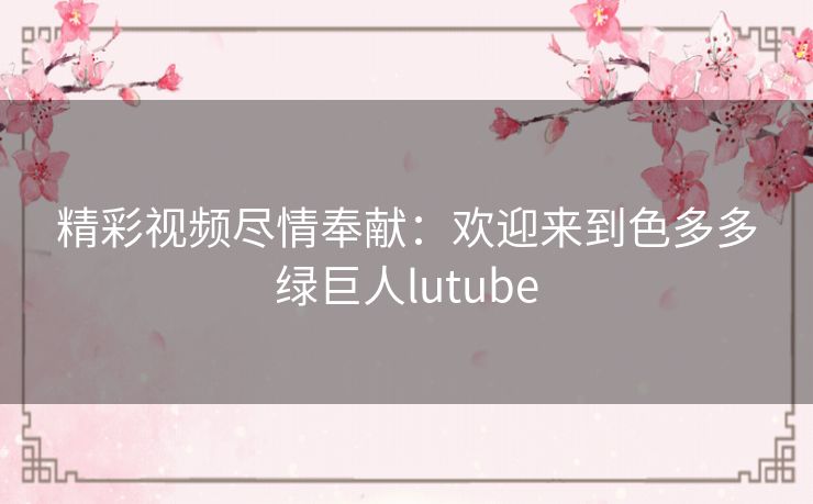 精彩视频尽情奉献：欢迎来到色多多绿巨人lutube