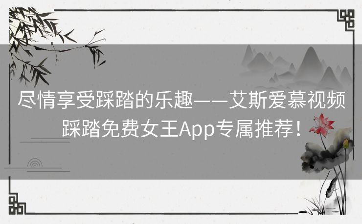 尽情享受踩踏的乐趣——艾斯爱慕视频踩踏免费女王App专属推荐！