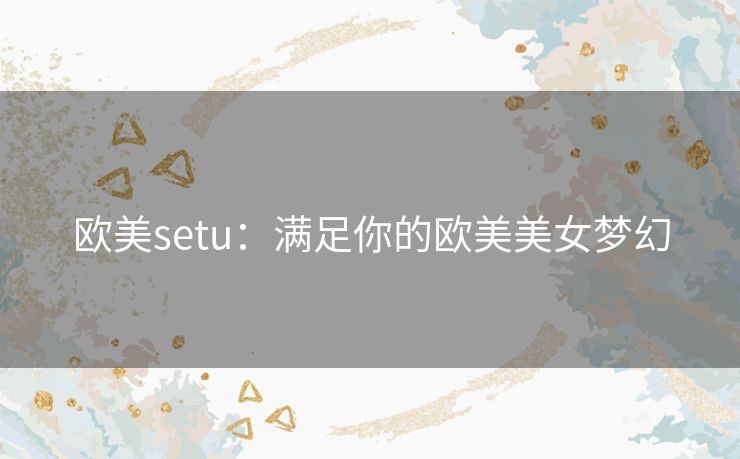 欧美setu：满足你的欧美美女梦幻