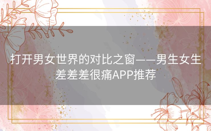 打开男女世界的对比之窗——男生女生差差差很痛APP推荐