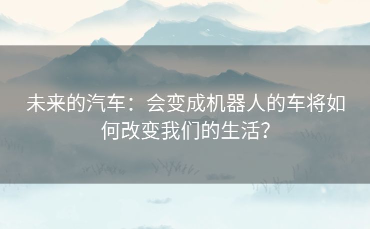 未来的汽车：会变成机器人的车将如何改变我们的生活？