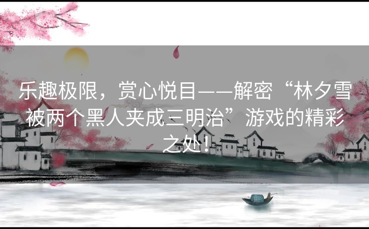 乐趣极限，赏心悦目——解密“林夕雪被两个黑人夹成三明治”游戏的精彩之处！