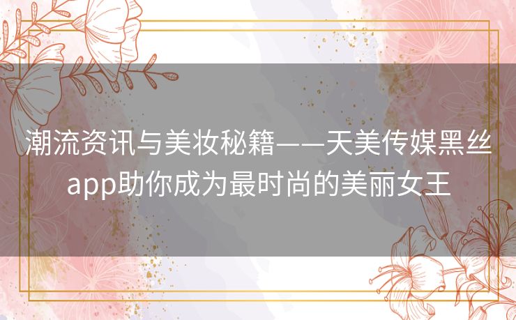 潮流资讯与美妆秘籍——天美传媒黑丝app助你成为最时尚的美丽女王