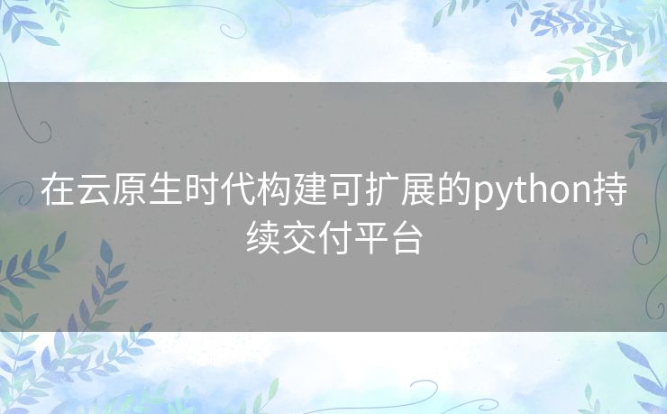 在云原生时代构建可扩展的python持续交付平台