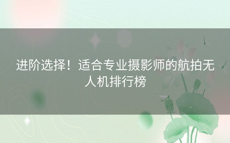 进阶选择！适合专业摄影师的航拍无人机排行榜