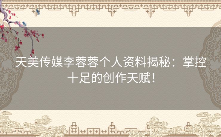 天美传媒李蓉蓉个人资料揭秘：掌控十足的创作天赋！