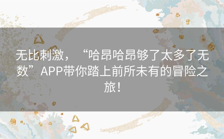 无比刺激，“哈昂哈昂够了太多了无数”APP带你踏上前所未有的冒险之旅！