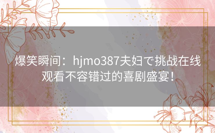 爆笑瞬间：hjmo387夫妇で挑战在线观看不容错过的喜剧盛宴！