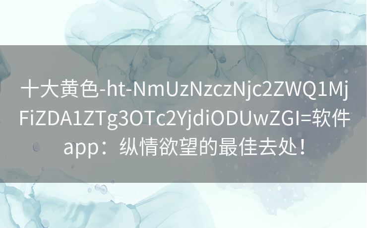 十大黄色-ht-NmUzNzczNjc2ZWQ1MjFiZDA1ZTg3OTc2YjdiODUwZGI=软件app：纵情欲望的最佳去处！