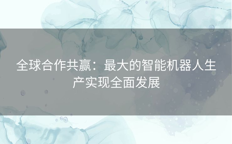 全球合作共赢：最大的智能机器人生产实现全面发展