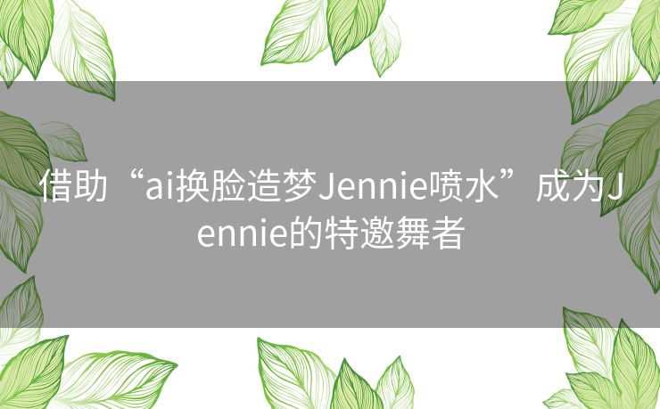 借助“ai换脸造梦Jennie喷水”成为Jennie的特邀舞者