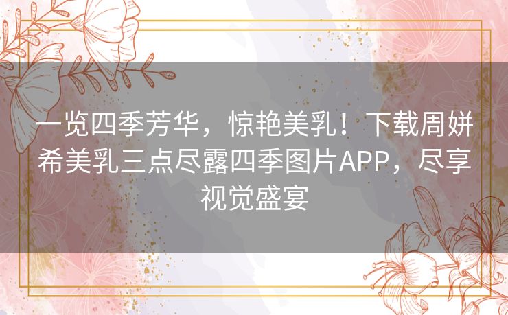 一览四季芳华，惊艳美乳！下载周姘希美乳三点尽露四季图片APP，尽享视觉盛宴