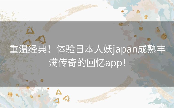 重温经典！体验日本人妖japan成熟丰满传奇的回忆app！