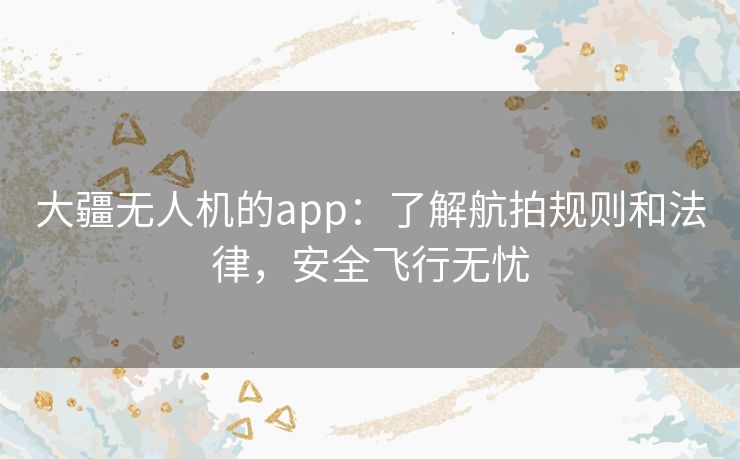 大疆无人机的app：了解航拍规则和法律，安全飞行无忧