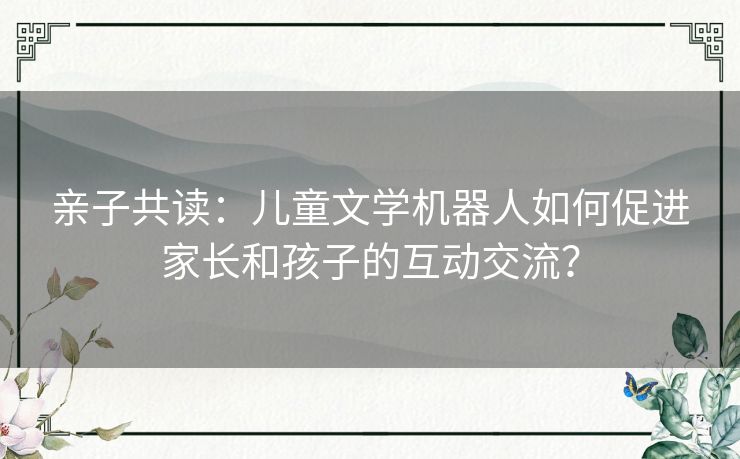 亲子共读：儿童文学机器人如何促进家长和孩子的互动交流？