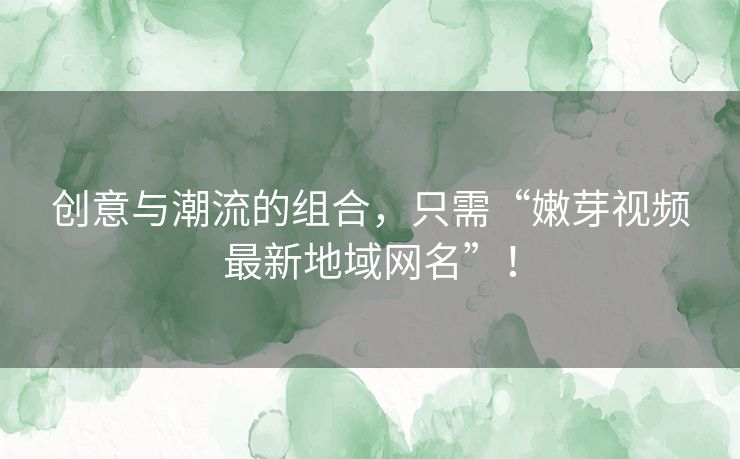 创意与潮流的组合，只需“嫩芽视频最新地域网名”！