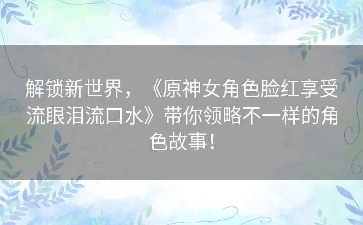 解锁新世界，《原神女角色脸红享受流眼泪流口水》带你领略不一样的角色故事！