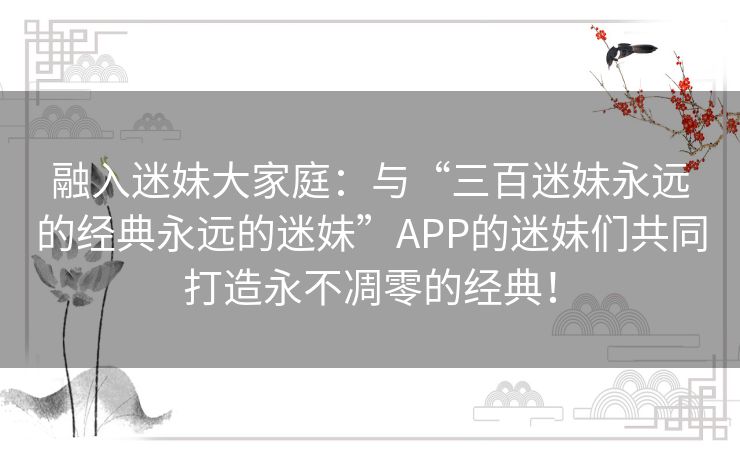 融入迷妹大家庭：与“三百迷妹永远的经典永远的迷妹”APP的迷妹们共同打造永不凋零的经典！