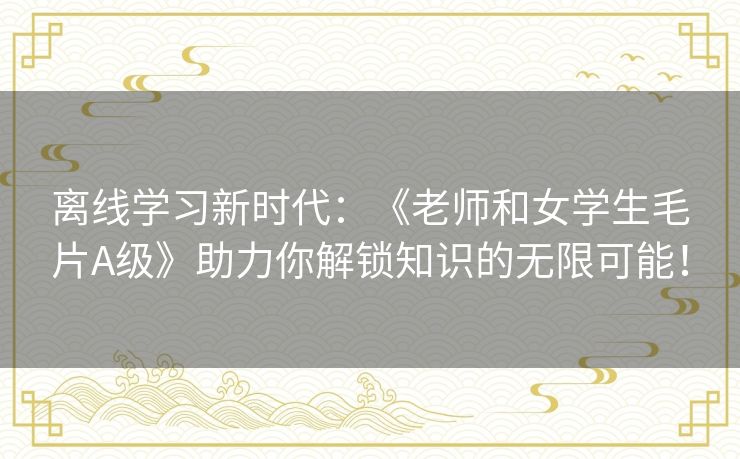 离线学习新时代：《老师和女学生毛片A级》助力你解锁知识的无限可能！