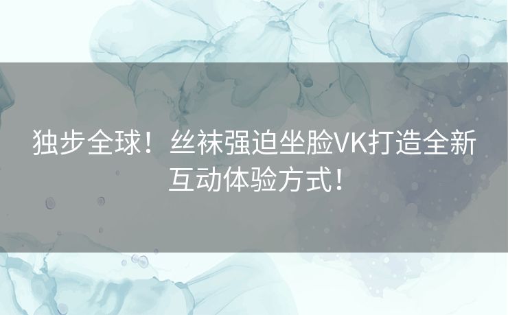 独步全球！丝袜强迫坐脸VK打造全新互动体验方式！