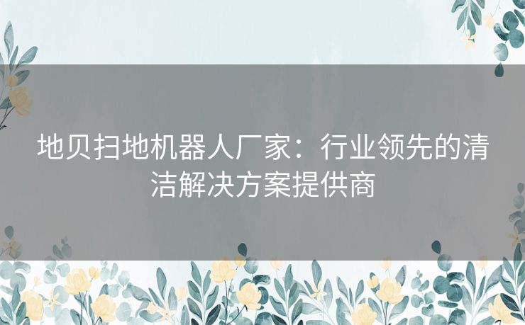 地贝扫地机器人厂家：行业领先的清洁解决方案提供商